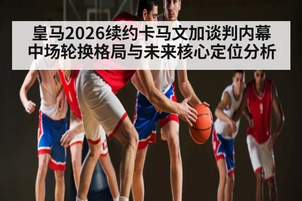 皇马2026续约卡马文加谈判内幕 中场轮换格局与未来核心定位分析
