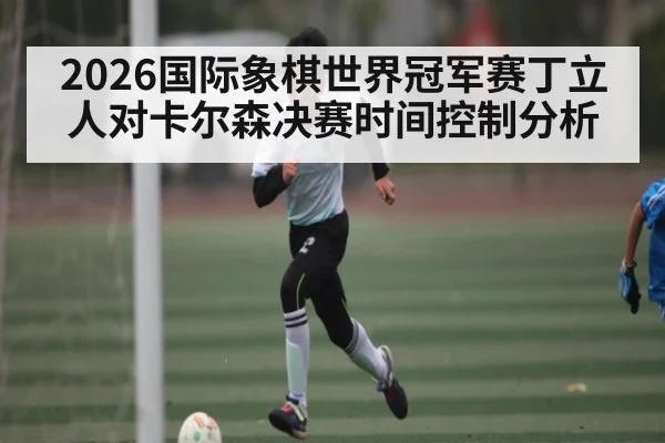 2026国际象棋世界冠军赛丁立人对卡尔森决赛时间控制分析