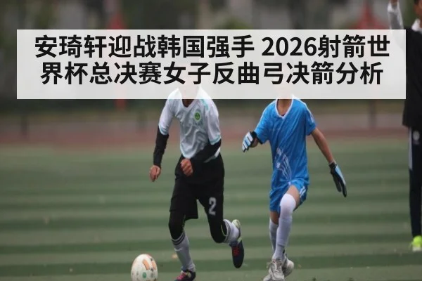 安琦轩迎战韩国强手 2026射箭世界杯总决赛女子反曲弓决箭分析